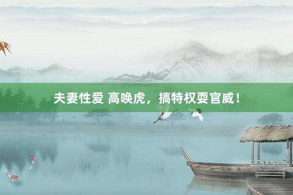 夫妻性爱 高唤虎，搞特权耍官威！
