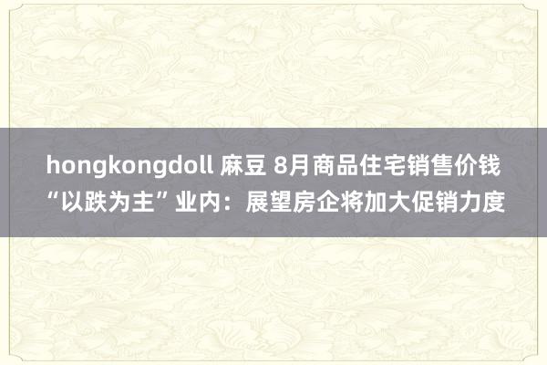 hongkongdoll 麻豆 8月商品住宅销售价钱“以跌为主”业内：展望房企将加大促销力度