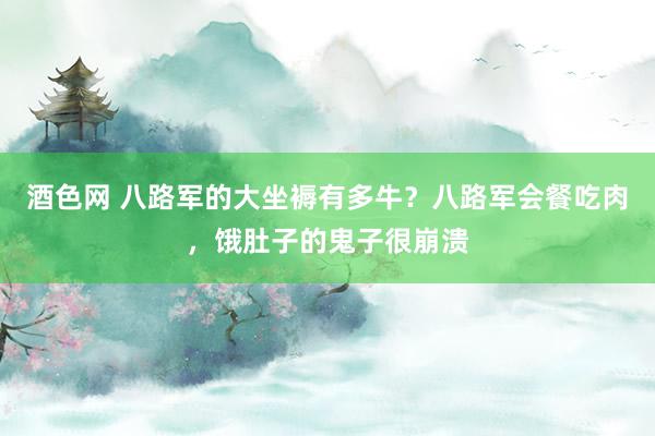 酒色网 八路军的大坐褥有多牛？八路军会餐吃肉，饿肚子的鬼子很崩溃