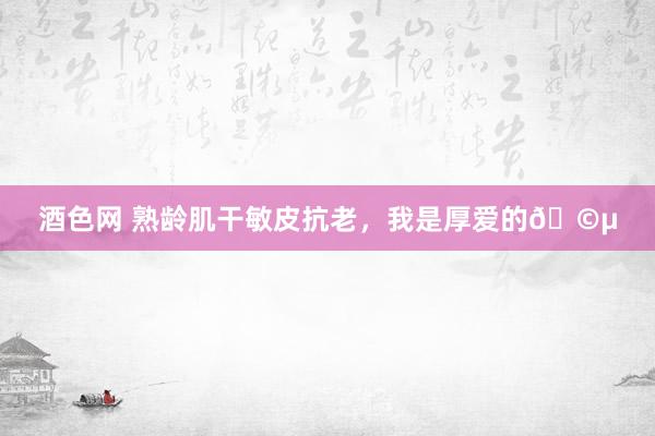 酒色网 熟龄肌干敏皮抗老,我是厚爱的🩵