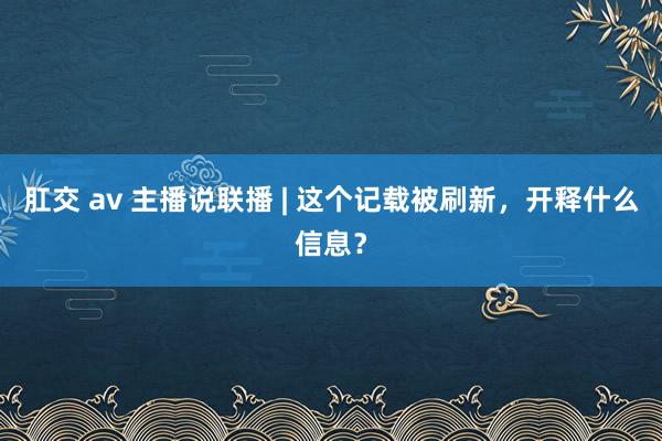 肛交 av 主播说联播 | 这个记载被刷新，开释什么信息？