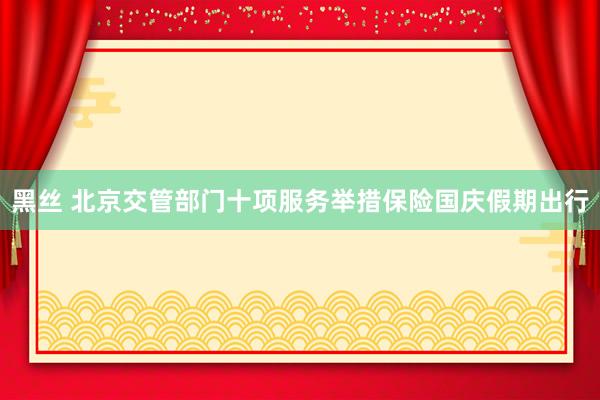 黑丝 北京交管部门十项服务举措保险国庆假期出行
