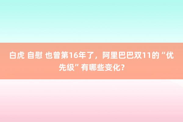 白虎 自慰 也曾第16年了，阿里巴巴双11的“优先级”有哪些变化？