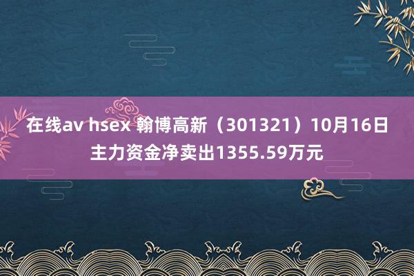 在线av hsex 翰博高新（301321）10月16日主力资金净卖出1355.59万元