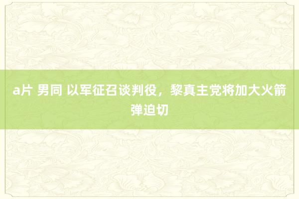 a片 男同 以军征召谈判役，黎真主党将加大火箭弹迫切