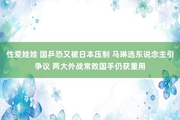 性爱娃娃 国乒恐又被日本压制 马琳选东说念主引争议 两大外战常败国手仍获重用