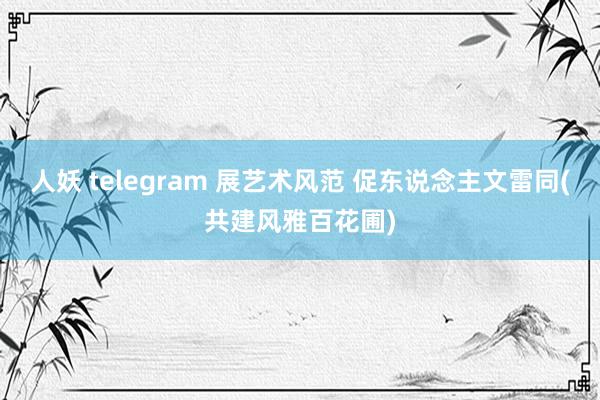 人妖 telegram 展艺术风范 促东说念主文雷同(共建风雅百花圃)