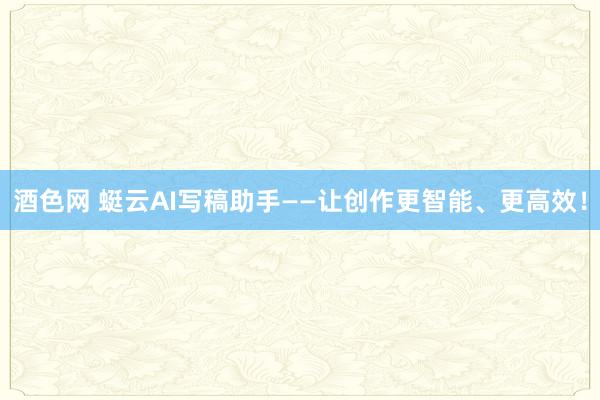 酒色网 蜓云AI写稿助手——让创作更智能、更高效！