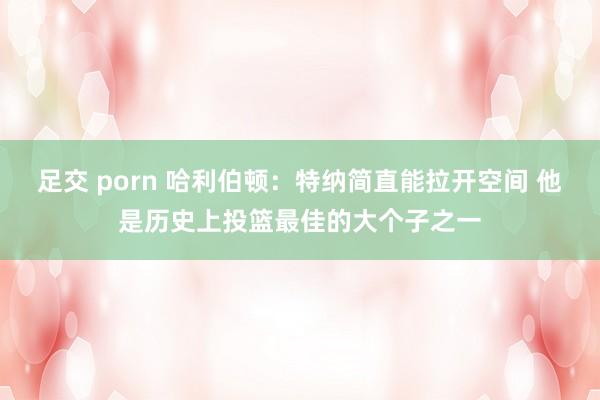 足交 porn 哈利伯顿：特纳简直能拉开空间 他是历史上投篮最佳的大个子之一