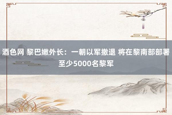 酒色网 黎巴嫩外长：一朝以军撤退 将在黎南部部署至少5000名黎军