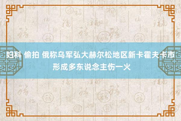 妇科 偷拍 俄称乌军弘大赫尔松地区新卡霍夫卡市 形成多东说念主伤一火