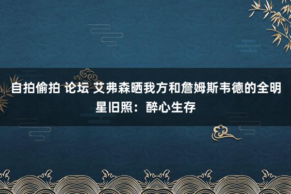 自拍偷拍 论坛 艾弗森晒我方和詹姆斯韦德的全明星旧照：醉心生存