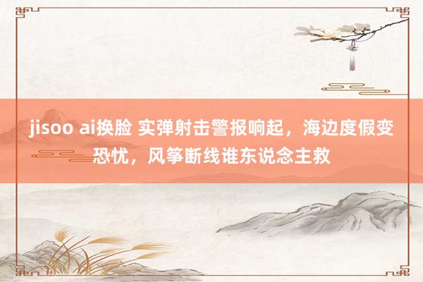 jisoo ai换脸 实弹射击警报响起，海边度假变恐忧，风筝断线谁东说念主救