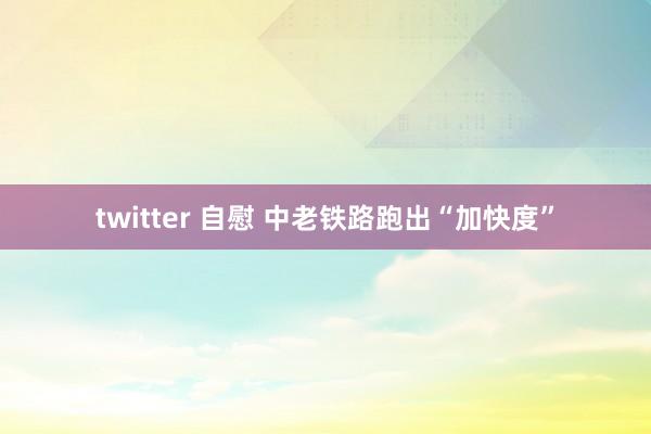 twitter 自慰 中老铁路跑出“加快度”
