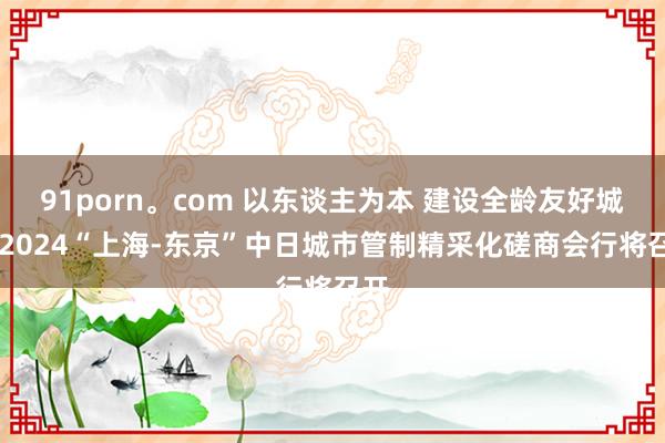 91porn。com 以东谈主为本 建设全龄友好城市 2024“上海-东京”中日城市管制精采化磋商会行将召开