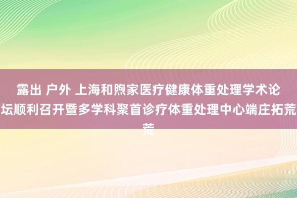 露出 户外 上海和煦家医疗健康体重处理学术论坛顺利召开暨多学科聚首诊疗体重处理中心端庄拓荒