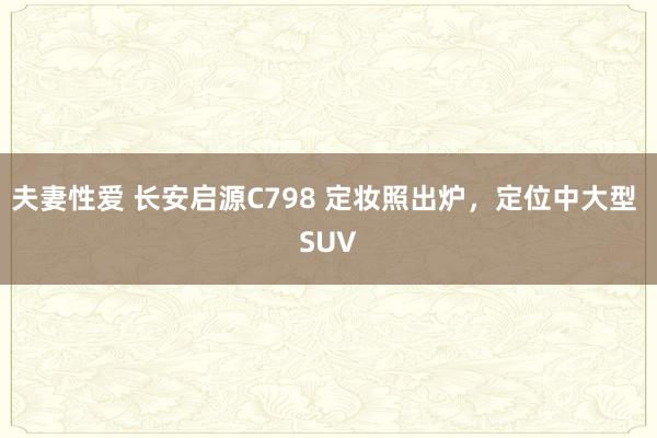 夫妻性爱 长安启源C798 定妆照出炉，定位中大型 SUV