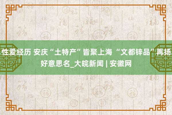 性爱经历 安庆“土特产”皆聚上海 “文都锌品”再扬好意思名_大皖新闻 | 安徽网