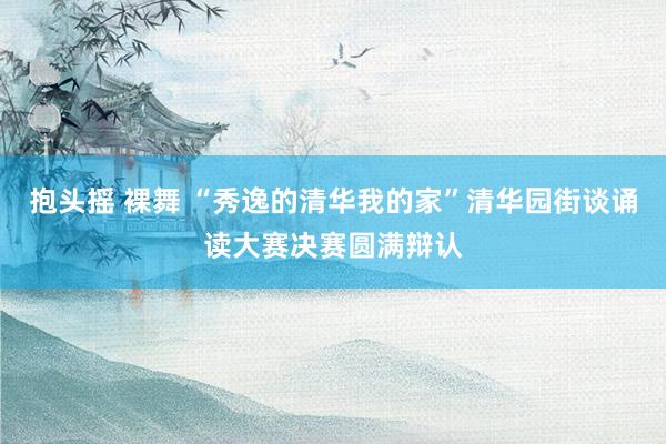 抱头摇 裸舞 “秀逸的清华我的家”清华园街谈诵读大赛决赛圆满辩认