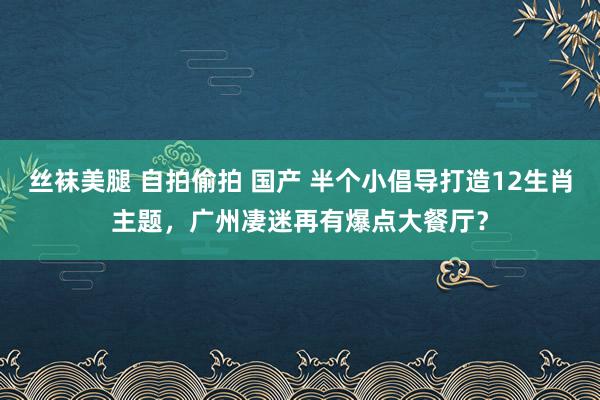 丝袜美腿 自拍偷拍 国产 半个小倡导打造12生肖主题，广州凄迷再有爆点大餐厅？