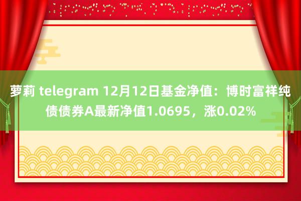 萝莉 telegram 12月12日基金净值：博时富祥纯债债券A最新净值1.0695，涨0.02%