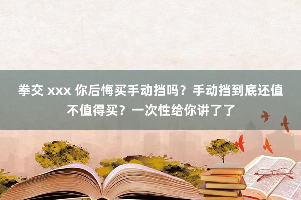 拳交 xxx 你后悔买手动挡吗？手动挡到底还值不值得买？一次性给你讲了了