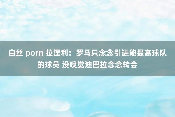 白丝 porn 拉涅利：罗马只念念引进能提高球队的球员 没嗅觉迪巴拉念念转会