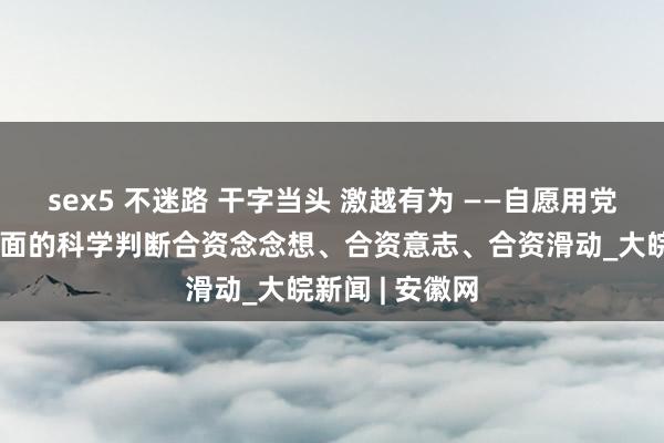 sex5 不迷路 干字当头 激越有为 ——自愿用党中央对经济场面的科学判断合资念念想、合资意志、合资滑动_大皖新闻 | 安徽网