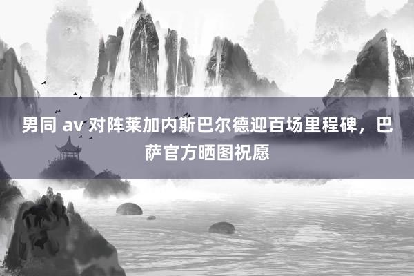 男同 av 对阵莱加内斯巴尔德迎百场里程碑，巴萨官方晒图祝愿