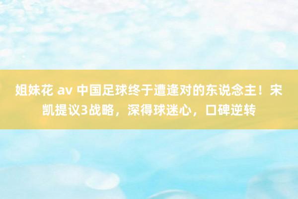 姐妹花 av 中国足球终于遭逢对的东说念主！宋凯提议3战略，深得球迷心，口碑逆转