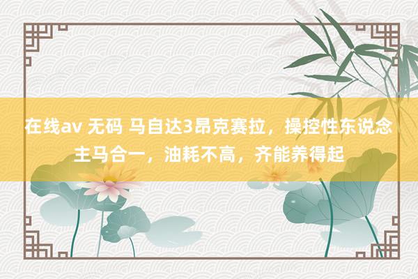 在线av 无码 马自达3昂克赛拉，操控性东说念主马合一，油耗不高，齐能养得起
