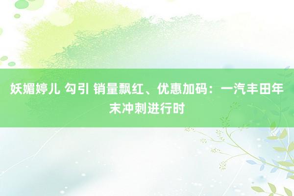 妖媚婷儿 勾引 销量飘红、优惠加码：一汽丰田年末冲刺进行时