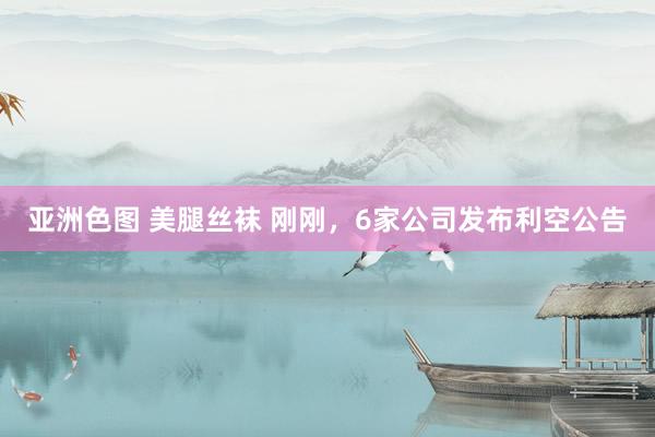 亚洲色图 美腿丝袜 刚刚，6家公司发布利空公告