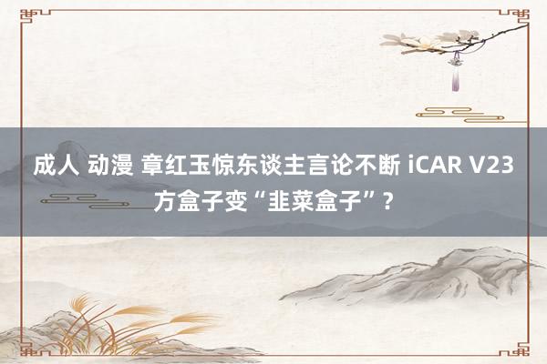 成人 动漫 章红玉惊东谈主言论不断 iCAR V23方盒子变“韭菜盒子”？