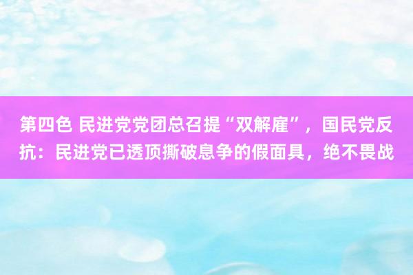 第四色 民进党党团总召提“双解雇”，国民党反抗：民进党已透顶撕破息争的假面具，绝不畏战