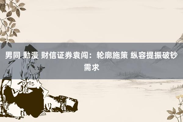 男同 動漫 财信证券袁闯：轮廓施策 纵容提振破钞需求