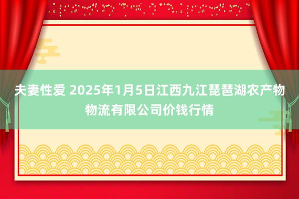 夫妻性爱 2025年1月5日江西九江琵琶湖农产物物流有限公司价钱行情