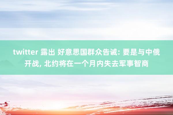 twitter 露出 好意思国群众告诫: 要是与中俄开战， 北约将在一个月内失去军事智商