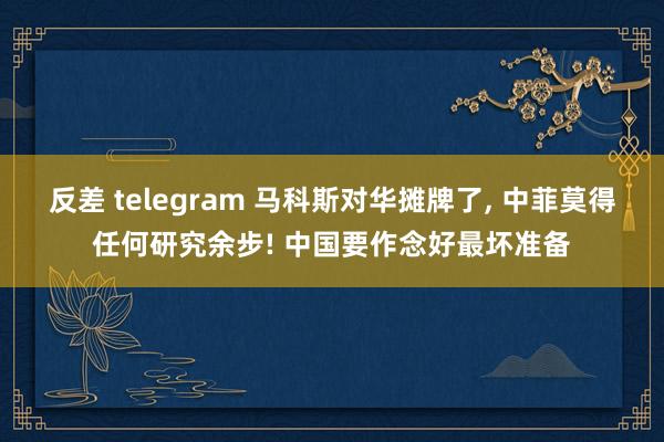 反差 telegram 马科斯对华摊牌了， 中菲莫得任何研究余步! 中国要作念好最坏准备