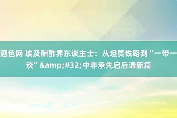 酒色网 埃及酬酢界东谈主士：从坦赞铁路到“一带一谈”&#32;中非承先启后谱新篇