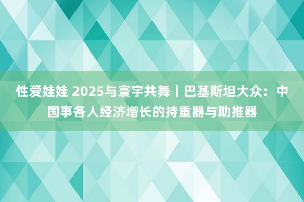 性爱娃娃 2025与寰宇共舞丨巴基斯坦大众：中国事各人经济增长的持重器与助推器