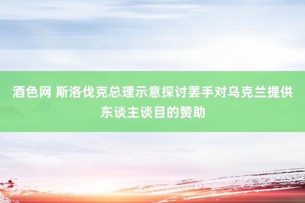 酒色网 斯洛伐克总理示意探讨罢手对乌克兰提供东谈主谈目的赞助