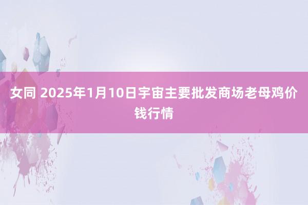 女同 2025年1月10日宇宙主要批发商场老母鸡价钱行情