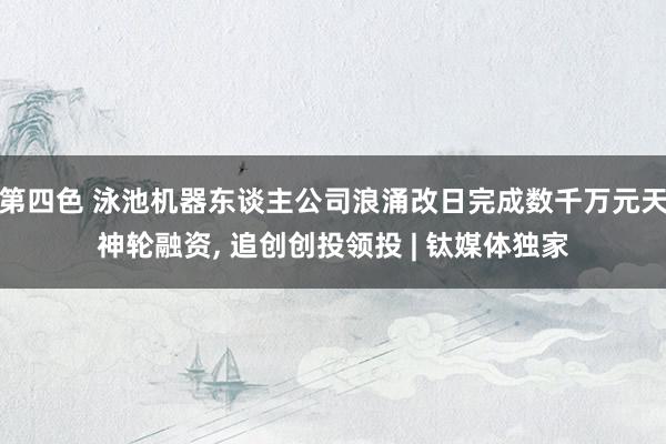 第四色 泳池机器东谈主公司浪涌改日完成数千万元天神轮融资， 追创创投领投 | 钛媒体独家