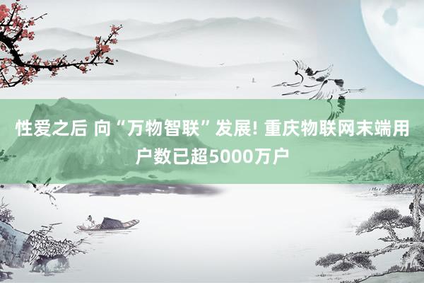 性爱之后 向“万物智联”发展! 重庆物联网末端用户数已超5000万户