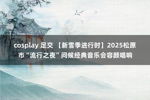 cosplay 足交 【新雪季进行时】2025松原市“流行之夜”问候经典音乐会容颜唱响
