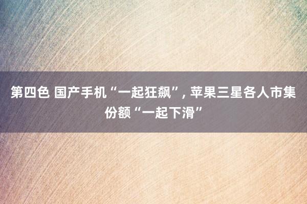第四色 国产手机“一起狂飙”， 苹果三星各人市集份额“一起下滑”