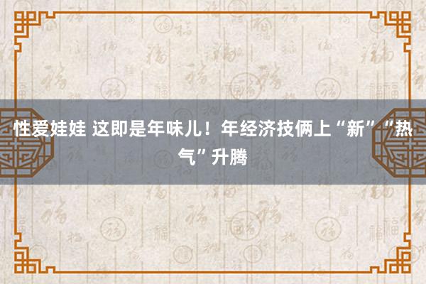 性爱娃娃 这即是年味儿！年经济技俩上“新”“热气”升腾
