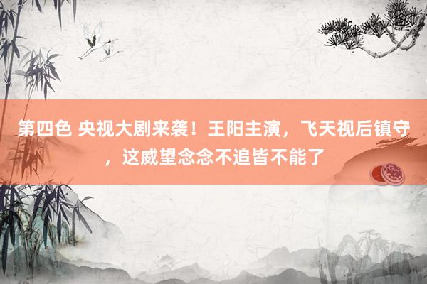 第四色 央视大剧来袭！王阳主演，飞天视后镇守，这威望念念不追皆不能了