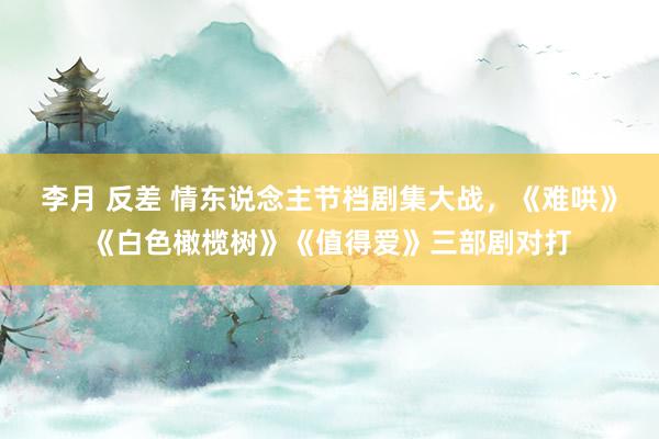 李月 反差 情东说念主节档剧集大战，《难哄》《白色橄榄树》《值得爱》三部剧对打